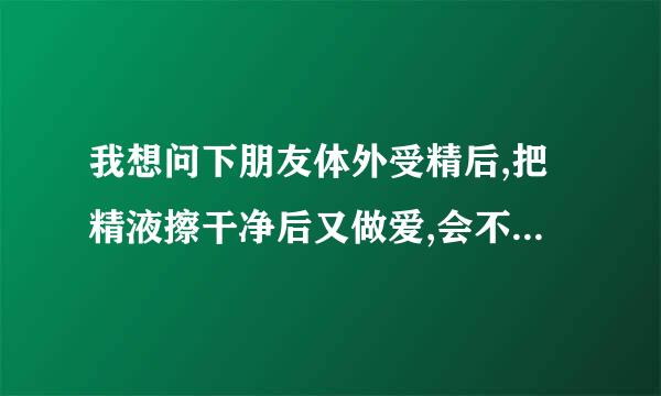 我想问下朋友体外受精后,把精液擦干净后又做爱,会不会怀孕呢?谢谢