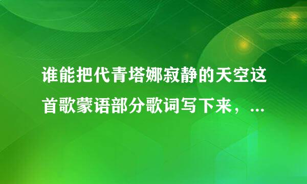 谁能把代青塔娜寂静的天空这首歌蒙语部分歌词写下来，用蒙语写吧，写完发图片就好。