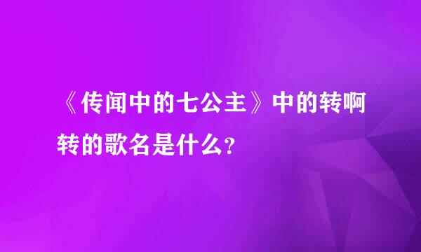 《传闻中的七公主》中的转啊转的歌名是什么？