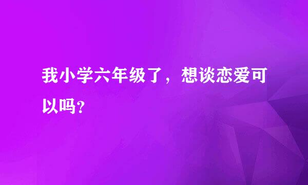 我小学六年级了，想谈恋爱可以吗？