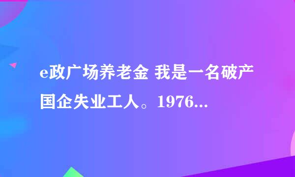 e政广场养老金 我是一名破产国企失业工人。1976年参加工作。如今2016年，整40