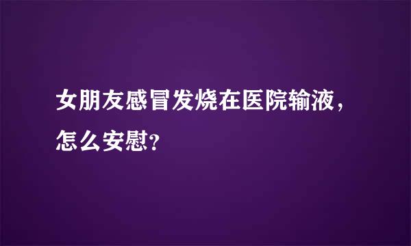 女朋友感冒发烧在医院输液，怎么安慰？