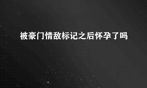 被豪门情敌标记之后怀孕了吗