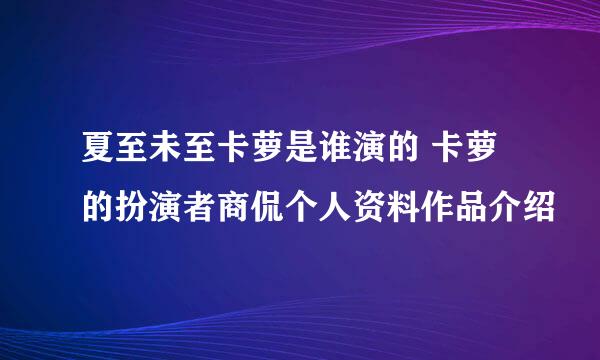 夏至未至卡萝是谁演的 卡萝的扮演者商侃个人资料作品介绍