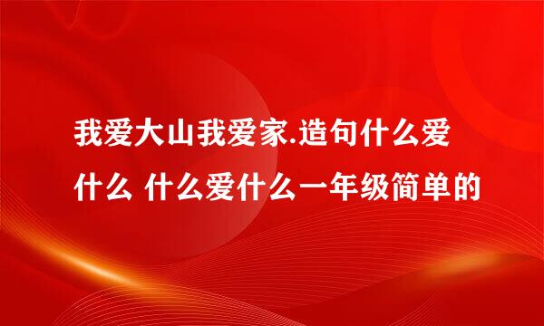 我爱大山我爱家.造句什么爱什么 什么爱什么一年级简单的