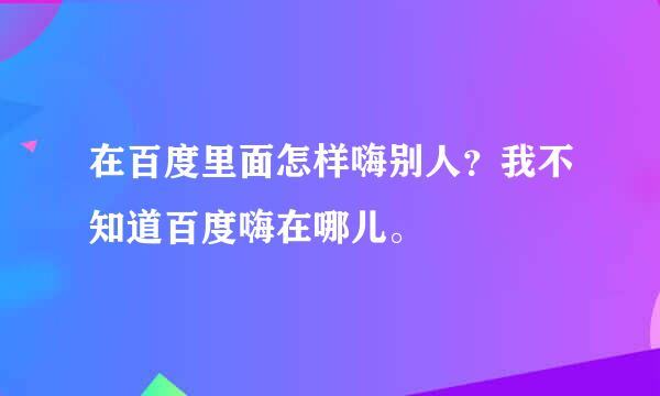 在百度里面怎样嗨别人？我不知道百度嗨在哪儿。