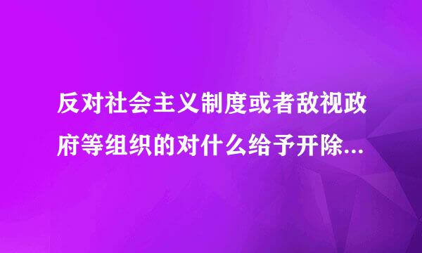 反对社会主义制度或者敌视政府等组织的对什么给予开除党籍处分