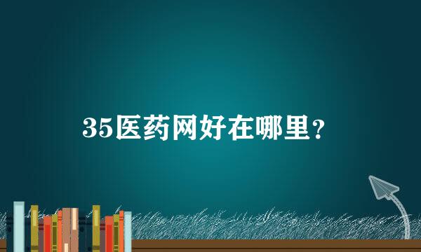 35医药网好在哪里？