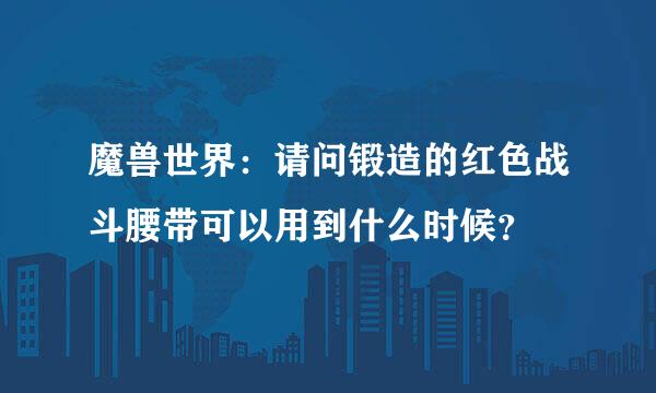 魔兽世界：请问锻造的红色战斗腰带可以用到什么时候？