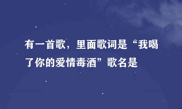 有一首歌，里面歌词是“我喝了你的爱情毒酒”歌名是