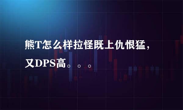 熊T怎么样拉怪既上仇恨猛，又DPS高。。。