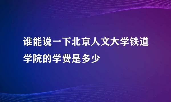 谁能说一下北京人文大学铁道学院的学费是多少