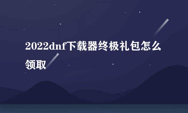 2022dnf下载器终极礼包怎么领取