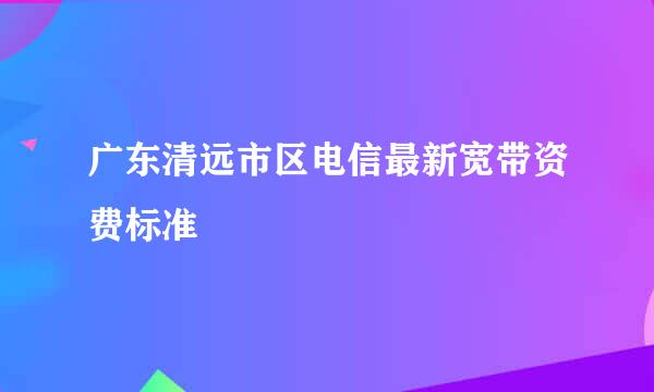 广东清远市区电信最新宽带资费标准