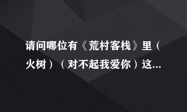 请问哪位有《荒村客栈》里（火树）（对不起我爱你）这两首歌的歌词？