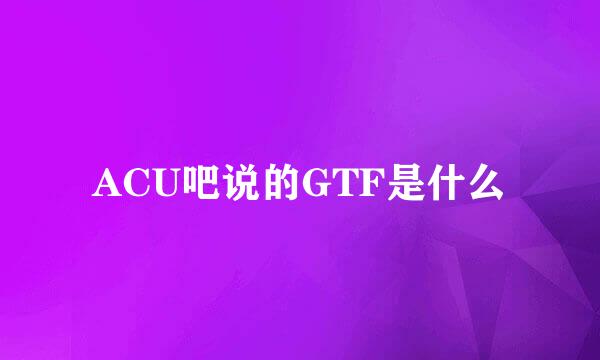 ACU吧说的GTF是什么