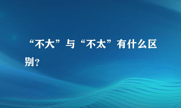 “不大”与“不太”有什么区别？