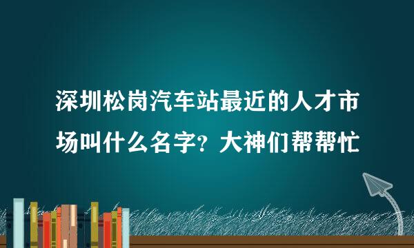 深圳松岗汽车站最近的人才市场叫什么名字？大神们帮帮忙