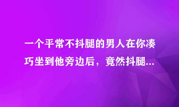 一个平常不抖腿的男人在你凑巧坐到他旁边后，竟然抖腿了，还翘二郎腿，是什么情况？