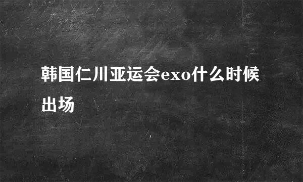 韩国仁川亚运会exo什么时候出场