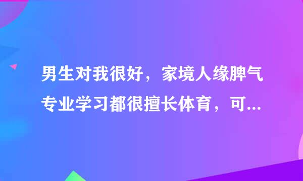 男生对我很好，家境人缘脾气专业学习都很擅长体育，可是长得不怎样人太幼稚，我应逼着自己和他接触试下么