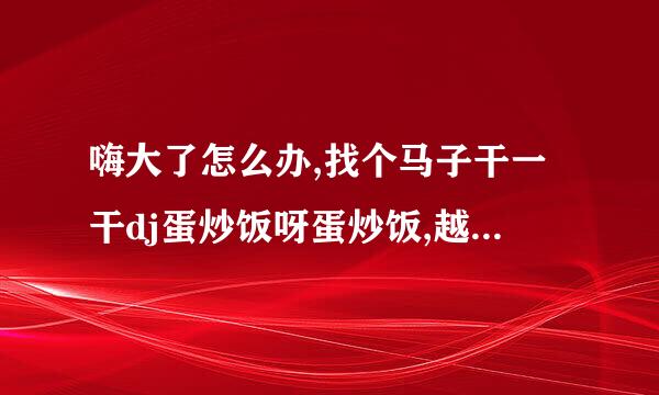 嗨大了怎么办,找个马子干一干dj蛋炒饭呀蛋炒饭,越吃越能干是什么歌