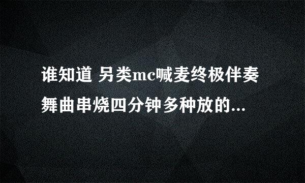 谁知道 另类mc喊麦终极伴奏舞曲串烧四分钟多种放的是什么歌，你们可以去听听 另类mc喊麦终极伴奏舞