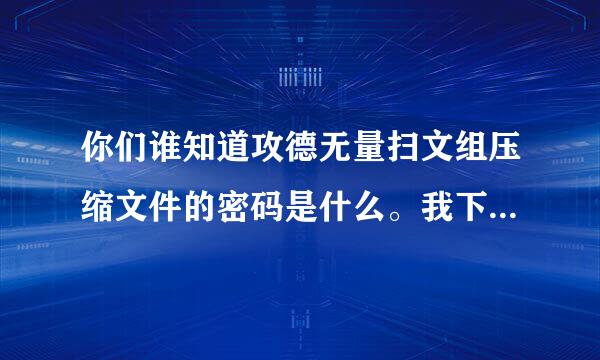 你们谁知道攻德无量扫文组压缩文件的密码是什么。我下载了ZIP文件打不开了，呜呜呜。