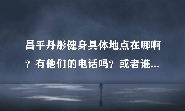 昌平丹彤健身具体地点在哪啊？有他们的电话吗？或者谁去过？？