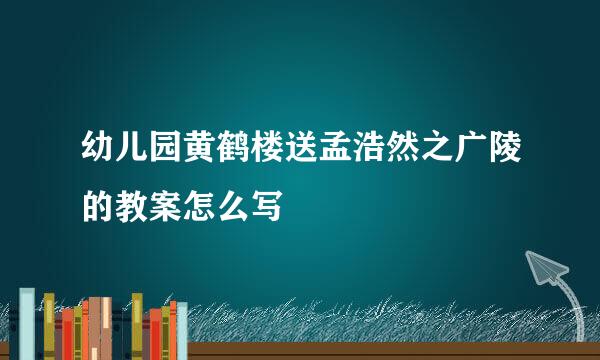 幼儿园黄鹤楼送孟浩然之广陵的教案怎么写