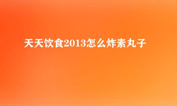 天天饮食2013怎么炸素丸子