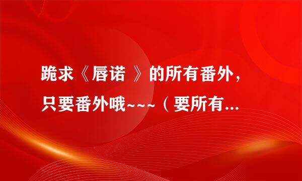 跪求《唇诺 》的所有番外，只要番外哦~~~（要所有番外哦）