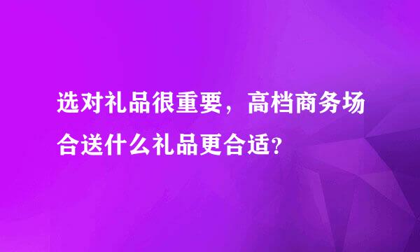 选对礼品很重要，高档商务场合送什么礼品更合适？