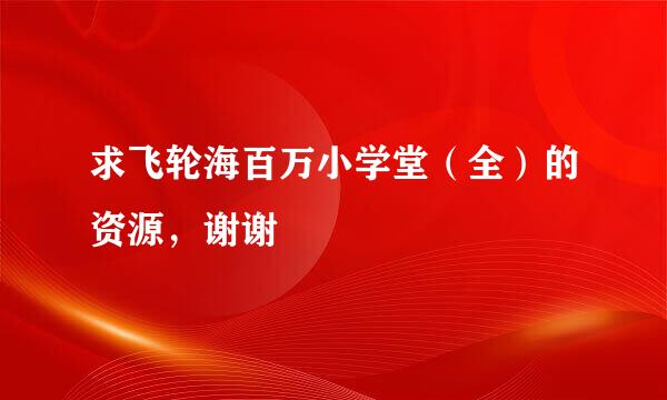 求飞轮海百万小学堂（全）的资源，谢谢