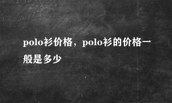 polo衫价格，polo衫的价格一般是多少