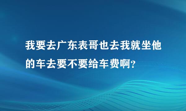 我要去广东表哥也去我就坐他的车去要不要给车费啊？