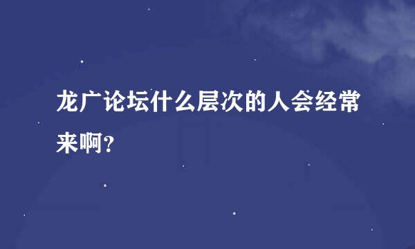 龙广论坛什么层次的人会经常来啊？