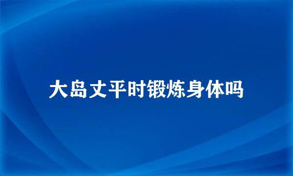 大岛丈平时锻炼身体吗