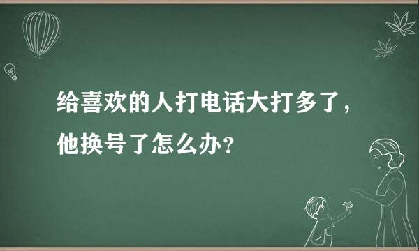 给喜欢的人打电话大打多了，他换号了怎么办？