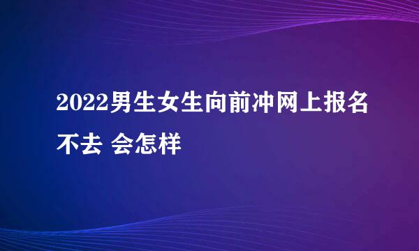 2022男生女生向前冲网上报名不去 会怎样