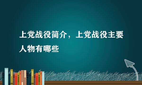 上党战役简介，上党战役主要人物有哪些