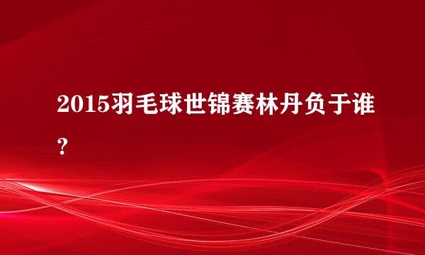 2015羽毛球世锦赛林丹负于谁?