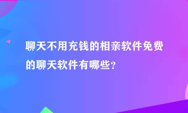 聊天不用充钱的相亲软件免费的聊天软件有哪些？