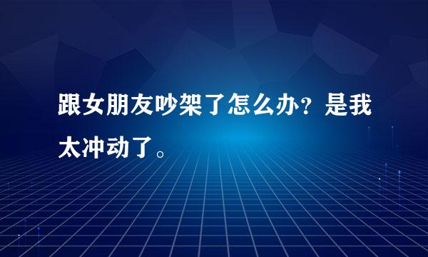 跟女朋友吵架了怎么办？是我太冲动了。