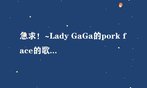 急求！~Lady GaGa的pork face的歌词 列，hello就写哈楼，要整个歌的中文词~~~~~