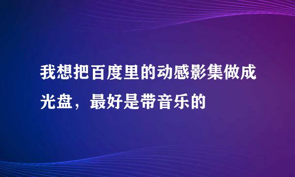 我想把百度里的动感影集做成光盘，最好是带音乐的