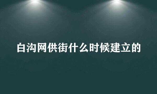 白沟网供街什么时候建立的