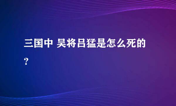 三国中 吴将吕猛是怎么死的？