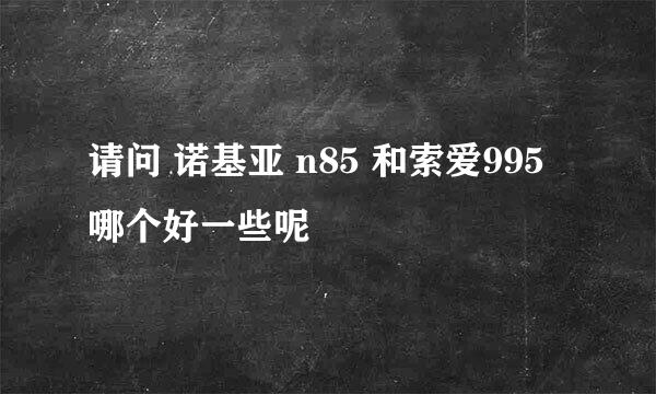 请问 诺基亚 n85 和索爱995 哪个好一些呢