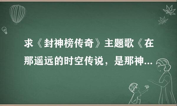 求《封神榜传奇》主题歌《在那遥远的时空传说，是那神秘的古老传说，经过漫长的岁月蹉跎